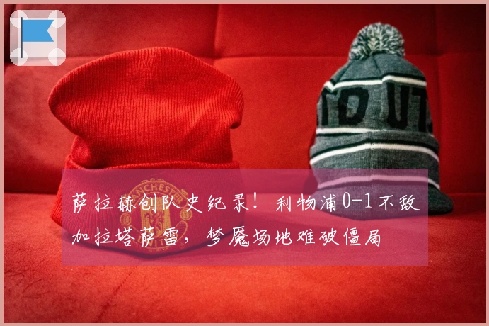 萨拉赫创队史纪录！利物浦0-1不敌加拉塔萨雷，梦魇场地难破僵局