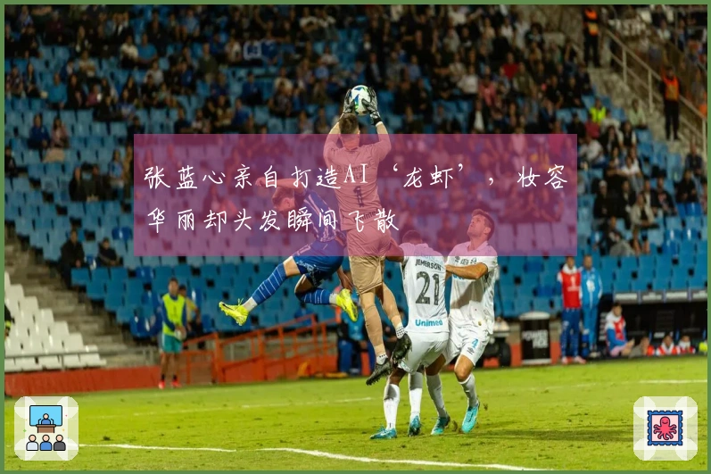 张蓝心亲自打造AI‘龙虾’，妆容华丽却头发瞬间飞散