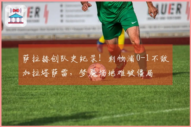 萨拉赫创队史纪录！利物浦0-1不敌加拉塔萨雷，梦魇场地难破僵局