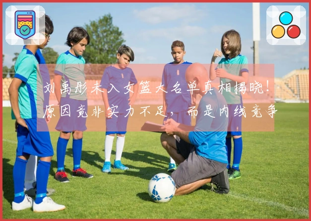 刘禹彤未入女篮大名单真相揭晓！原因竟非实力不足，而是内线竞争过于激烈