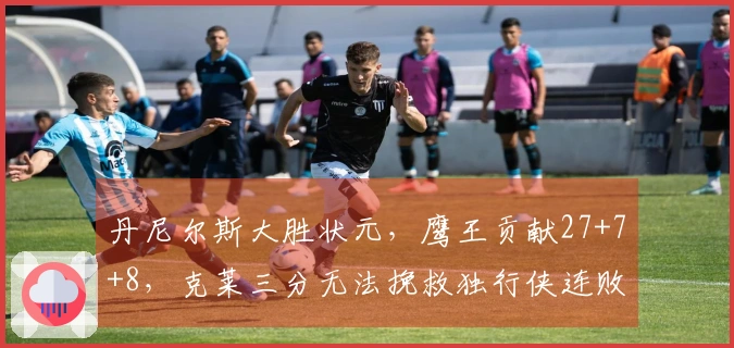 丹尼尔斯大胜状元，鹰王贡献27+7+8，克莱三分无法挽救独行侠连败