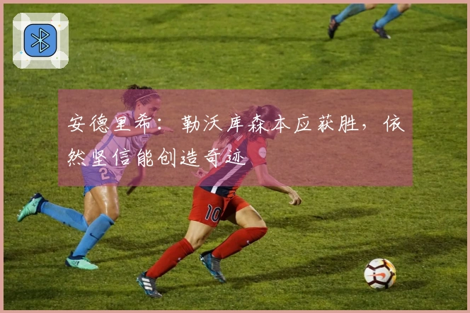 安德里希：勒沃库森本应获胜，依然坚信能创造奇迹