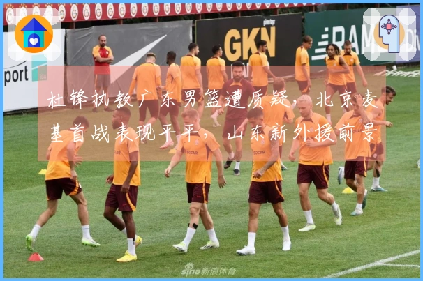 杜锋执教广东男篮遭质疑，北京麦基首战表现平平，山东新外援前景不被看好