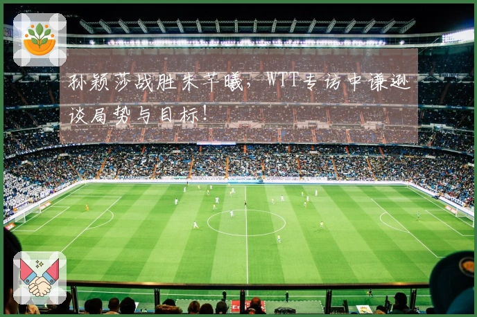 孙颖莎战胜朱芊曦，WTT专访中谦逊谈局势与目标！