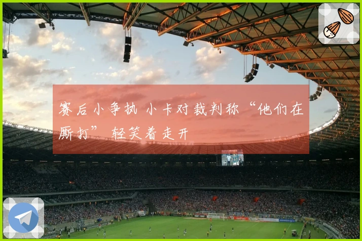 赛后小争执 小卡对裁判称“他们在厮打” 轻笑着走开