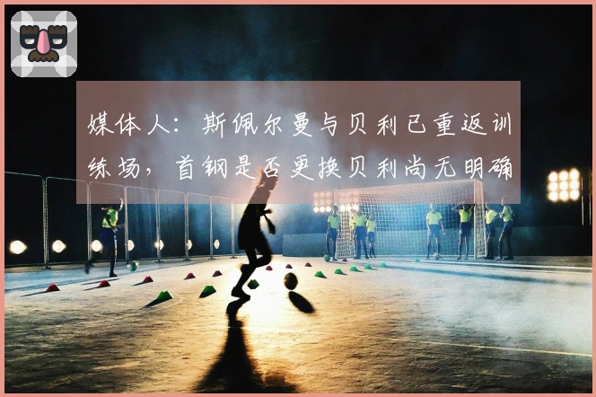 媒体人：斯佩尔曼与贝利已重返训练场，首钢是否更换贝利尚无明确信息