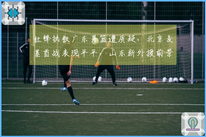 杜锋执教广东男篮遭质疑，北京麦基首战表现平平，山东新外援前景不被看好