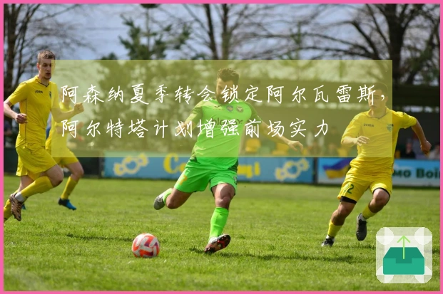 阿森纳夏季转会锁定阿尔瓦雷斯，阿尔特塔计划增强前场实力