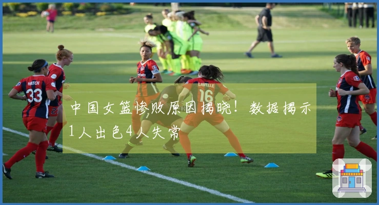 中国女篮惨败原因揭晓！数据揭示1人出色4人失常