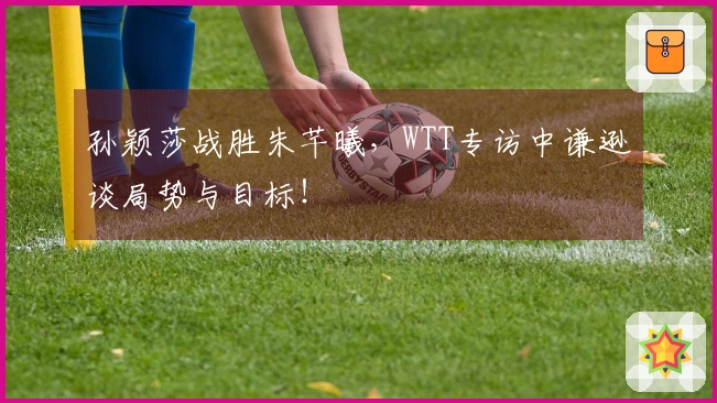 孙颖莎战胜朱芊曦，WTT专访中谦逊谈局势与目标！