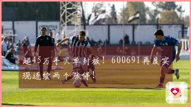 超45万手买单封板！600691再度实现连续两个涨停！