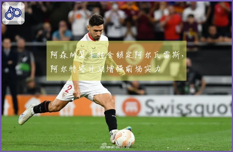 阿森纳夏季转会锁定阿尔瓦雷斯，阿尔特塔计划增强前场实力