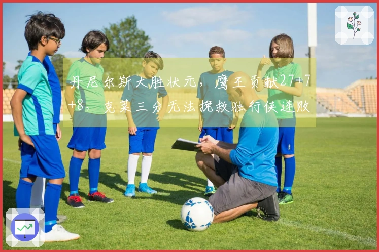 丹尼尔斯大胜状元，鹰王贡献27+7+8，克莱三分无法挽救独行侠连败