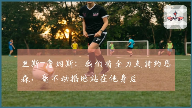 里斯-詹姆斯：我们将全力支持约恩森，毫不动摇地站在他身后