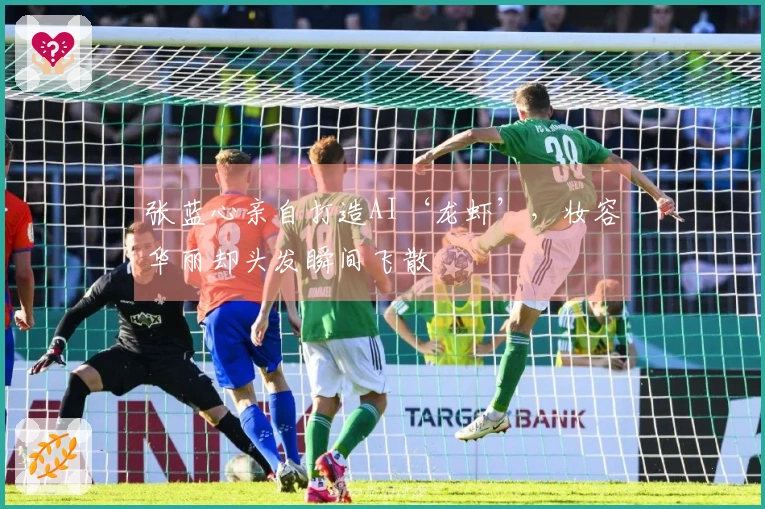 张蓝心亲自打造AI‘龙虾’，妆容华丽却头发瞬间飞散