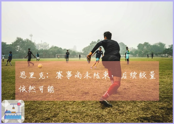 恩里克：赛事尚未结束，后续较量依然可能