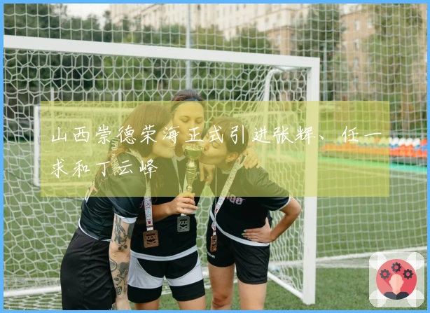山西崇德荣海正式引进张辉、任一求和丁云峰