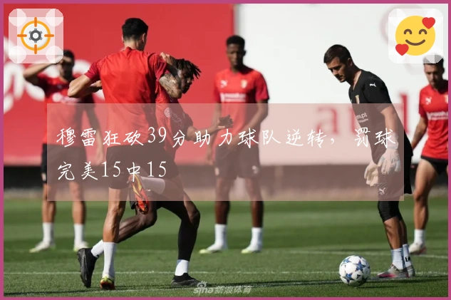 穆雷狂砍39分助力球队逆转，罚球完美15中15